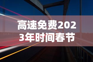 高速免费2023年时间春节:高速免费2021年春节22天