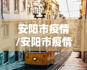 安阳市疫情/安阳市疫情报告 安阳市疫情/安阳市疫情报告