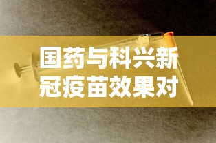 国药与科兴新冠疫苗效果对比/国药与科兴新冠疫苗效果对比哪个好