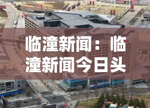 临潼新闻：临潼新闻今日头条最新消息
