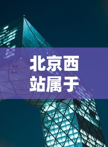北京西站属于哪个区?:北京西站属于哪个区哪个街道办事处 北京西站属于哪个区?:北京西站属于哪个区哪个街道办事处
