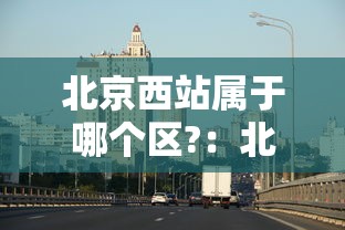 北京西站属于哪个区?:北京西站属于哪个区哪个街道办事处