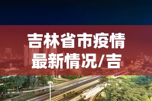 吉林省市疫情最新情况/吉林省疫情最新情况最新消息今天