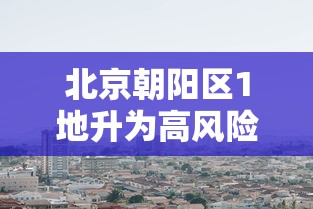 北京朝阳区1地升为高风险(北京朝阳区疫情高风险)