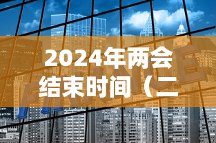 2024年两会结束时间（二零二零年两会什么时候结束）