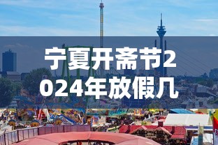 宁夏开斋节2024年放假几天 宁夏开斋节2024年放假几天