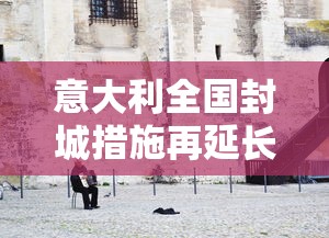 意大利全国封城措施再延长（意大利2020年开始全国范围内封城）