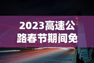 2023高速公路春节期间免费时间/2024春节高速免费