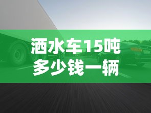洒水车15吨多少钱一辆 · 15吨洒水车百公里油耗