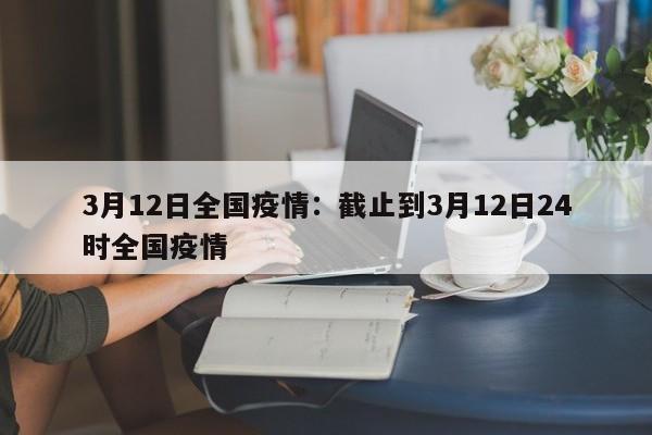 3月12日全国疫情:截止到3月12日24时全国疫情