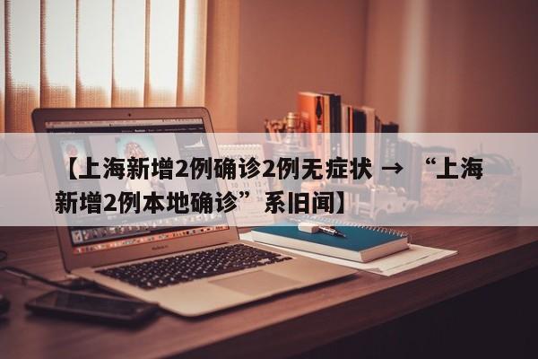【上海新增2例确诊2例无症状 → “上海新增2例本地确诊”系旧闻】