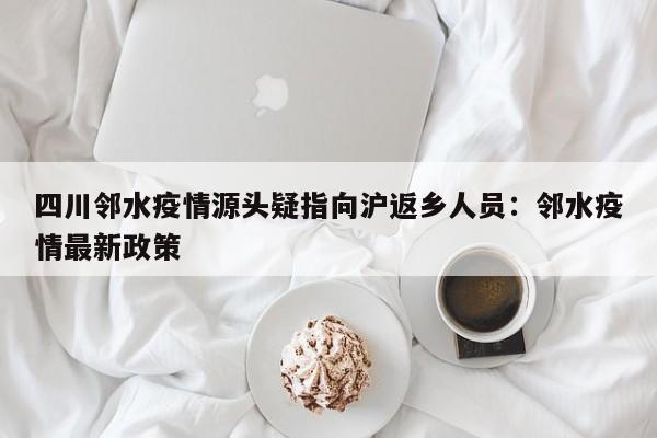 四川邻水疫情源头疑指向沪返乡人员:邻水疫情最新政策