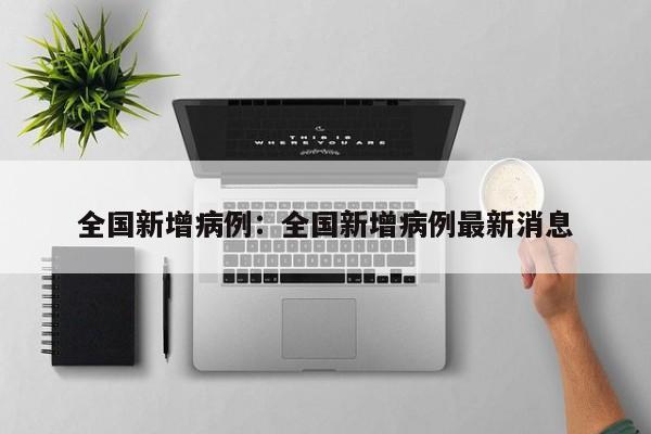 全国新增病例:全国新增病例最新消息