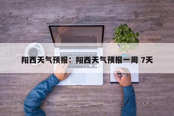 阳西天气预报:阳西天气预报一周 7天