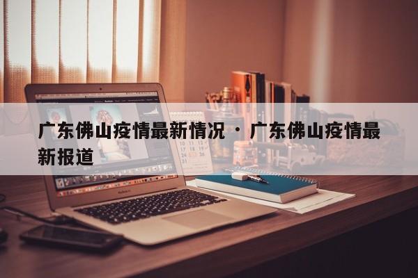 广东佛山疫情最新情况 · 广东佛山疫情最新报道