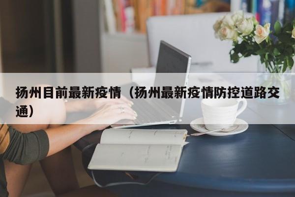 扬州目前最新疫情(扬州最新疫情防控道路交通)