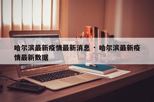 哈尔滨最新疫情最新消息 · 哈尔滨最新疫情最新数据