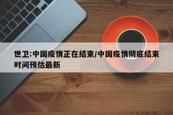 世卫:中国疫情正在结束/中国疫情彻底结束时间预估最新