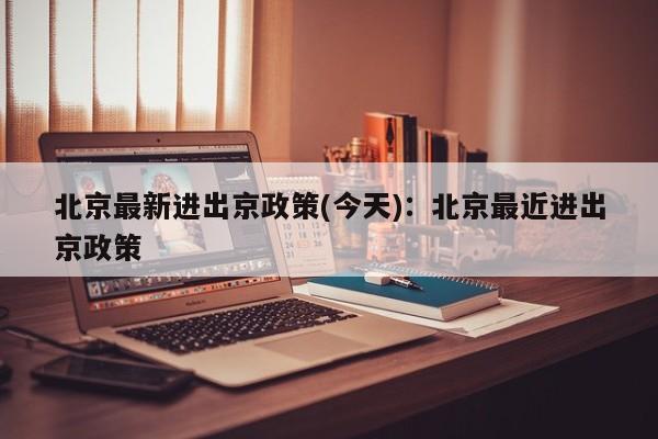 北京最新进出京政策(今天):北京最近进出京政策