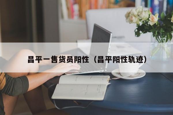 昌平一售货员阳性(昌平阳性轨迹)