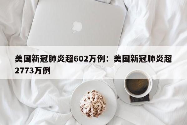 美国新冠肺炎超602万例:美国新冠肺炎超2773万例