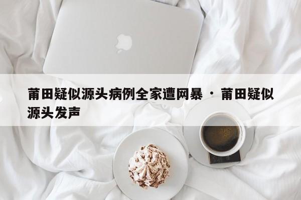 莆田疑似源头病例全家遭网暴 · 莆田疑似源头发声