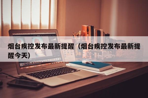 烟台疾控发布最新提醒(烟台疾控发布最新提醒今天)