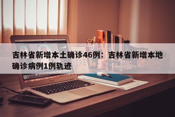 吉林省新增本土确诊46例:吉林省新增本地确诊病例1例轨迹