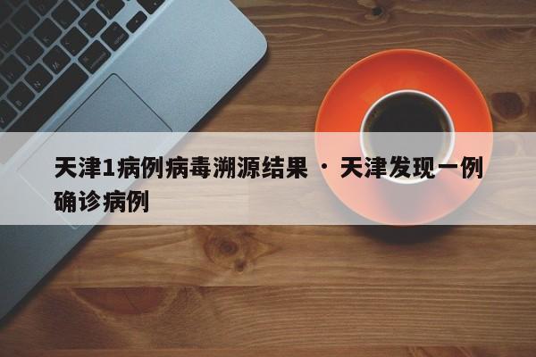 天津1病例病毒溯源结果 · 天津发现一例确诊病例