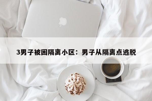 3男子被困隔离小区:男子从隔离点逃脱