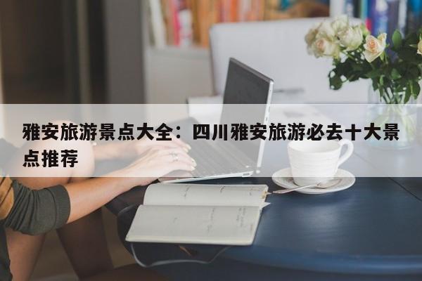 雅安旅游景点大全:四川雅安旅游必去十大景点推荐