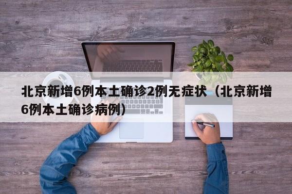 北京新增6例本土确诊2例无症状(北京新增6例本土确诊病例)