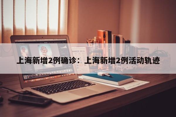 上海新增2例确诊:上海新增2例活动轨迹