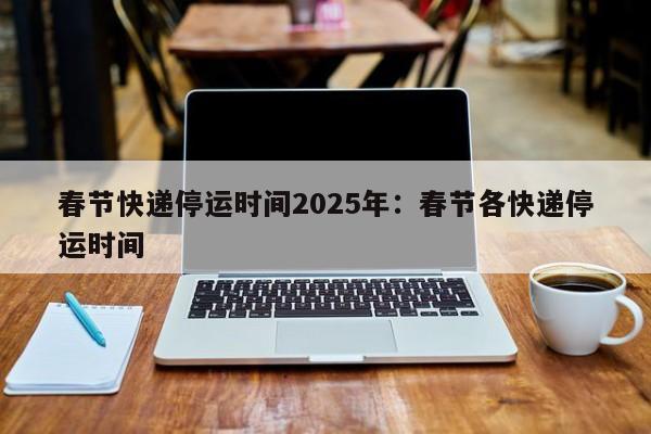春节快递停运时间2025年:春节各快递停运时间