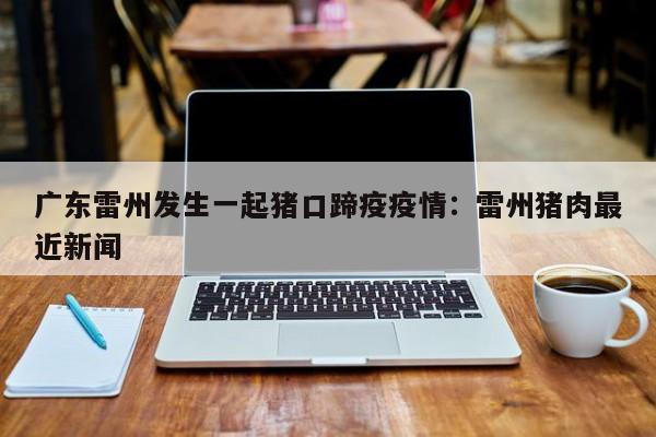 广东雷州发生一起猪口蹄疫疫情:雷州猪肉最近新闻