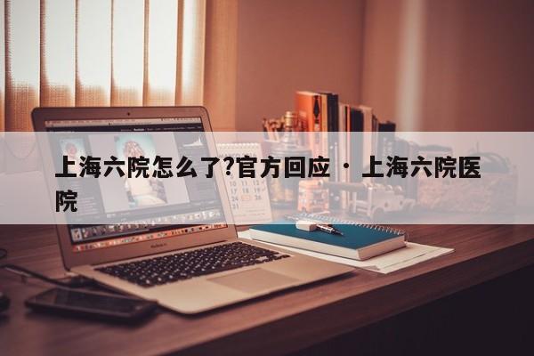 上海六院怎么了?官方回应 · 上海六院医院