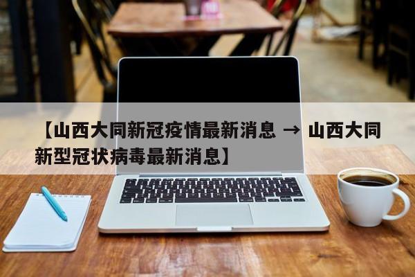【山西大同新冠疫情最新消息 → 山西大同新型冠状病毒最新消息】
