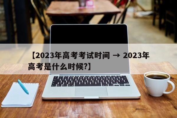 【2023年高考考试时间 → 2023年高考是什么时候?】