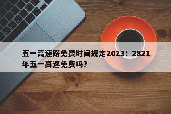 五一高速路免费时间规定2023:2821年五一高速免费吗?