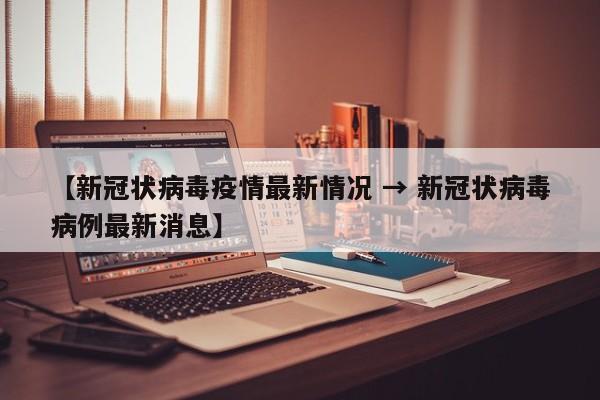 【新冠状病毒疫情最新情况 → 新冠状病毒病例最新消息】
