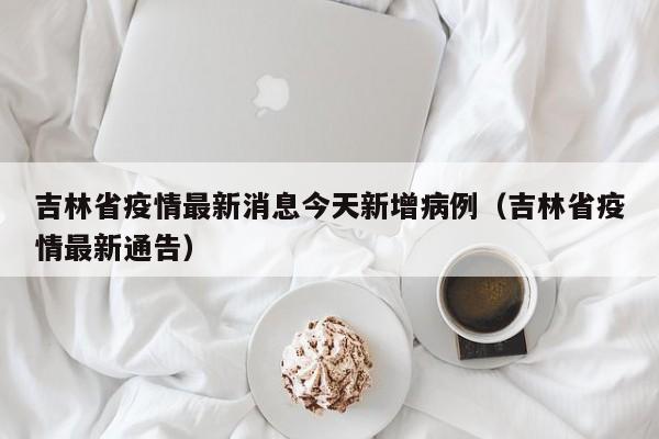 吉林省疫情最新消息今天新增病例(吉林省疫情最新通告)