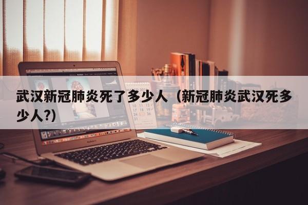武汉新冠肺炎死了多少人(新冠肺炎武汉死多少人?)