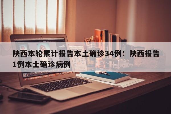 陕西本轮累计报告本土确诊34例:陕西报告1例本土确诊病例