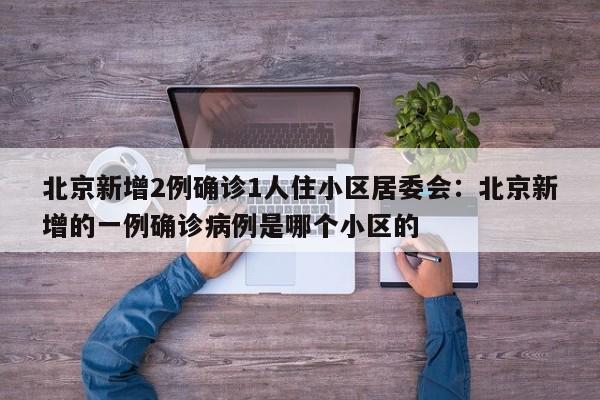 北京新增2例确诊1人住小区居委会:北京新增的一例确诊病例是哪个小区的