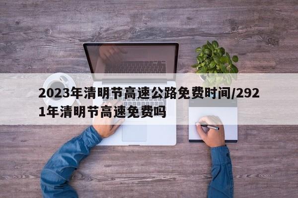 2023年清明节高速公路免费时间/2921年清明节高速免费吗