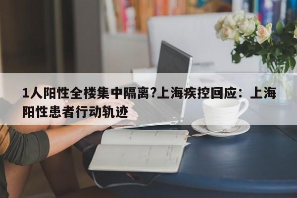 1人阳性全楼集中隔离?上海疾控回应：上海阳性患者行动轨迹