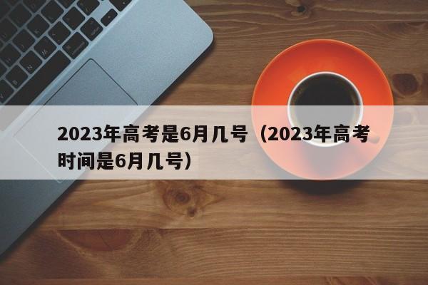 2023年高考是6月几号(2023年高考时间是6月几号)