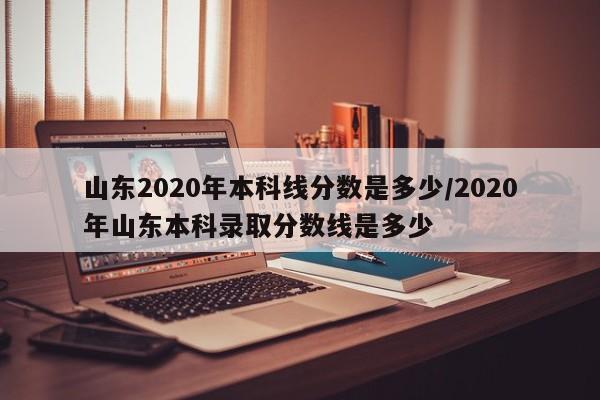 山东2020年本科线分数是多少/2020年山东本科录取分数线是多少