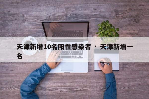 天津新增10名阳性感染者 · 天津新增一名