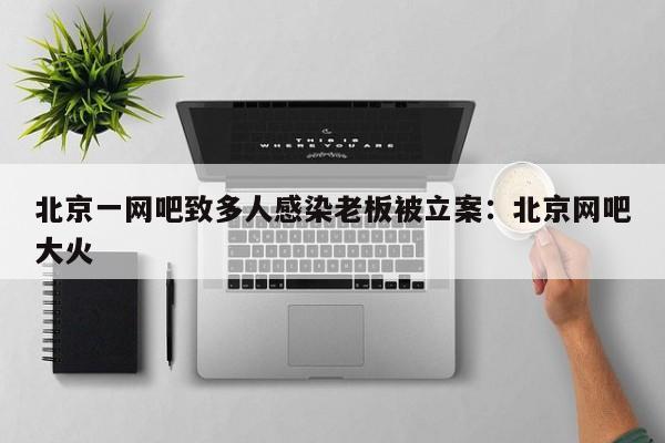 北京一网吧致多人感染老板被立案:北京网吧大火
